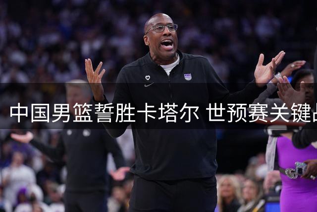 中国男篮誓胜卡塔尔 世预赛关键战首发名单出炉