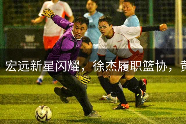 宏远新星闪耀，徐杰履职篮协，黄明依试训遇挫