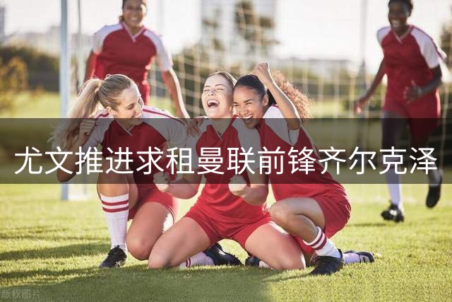 尤文推进求租曼联前锋齐尔克泽