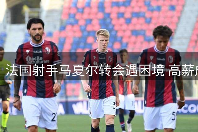 法国射手马夏尔转会遇困境 高薪成就业阻碍