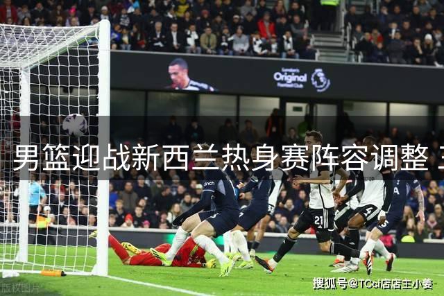 男篮迎战新西兰热身赛阵容调整 三大主力回归引关注
