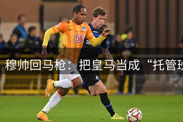 穆帅回马枪：把皇马当成“托管班”来管？