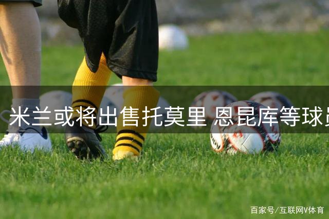 米兰或将出售托莫里 恩昆库等球员也可能转会