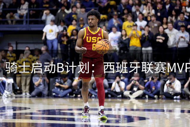 骑士启动B计划：西班牙联赛MVP成锋线补强新目标