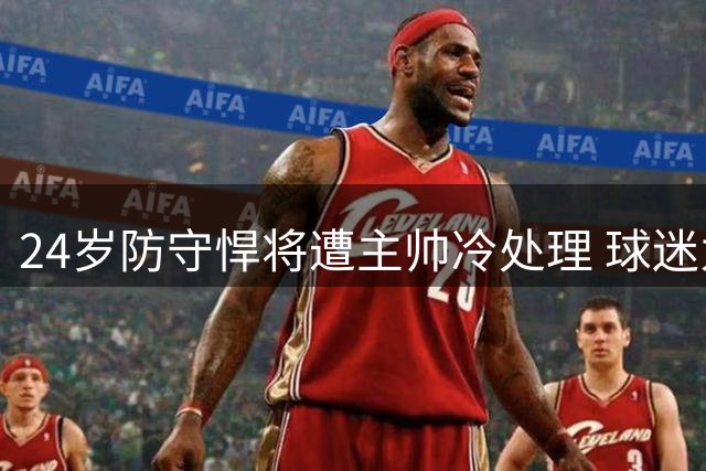 24岁防守悍将遭主帅冷处理 球迷为库伊尔鸣不平