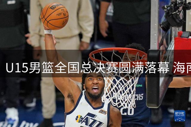 U15男篮全国总决赛圆满落幕 海南队问鼎冠军